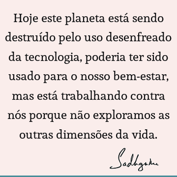 Hoje este planeta está sendo destruído pelo uso desenfreado da tecnologia, poderia ter sido usado para o nosso bem-estar, mas está trabalhando contra nós