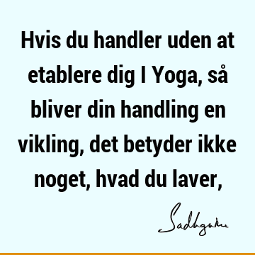 Hvis du handler uden at etablere dig i Yoga, så bliver din handling en vikling, det betyder ikke noget, hvad du laver,