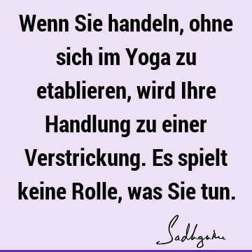 Wenn Sie handeln, ohne sich im Yoga zu etablieren, wird Ihre Handlung zu einer Verstrickung. Es spielt keine Rolle, was Sie