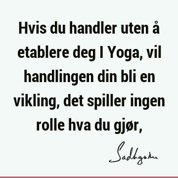 Hvis du handler uten å etablere deg i Yoga, vil handlingen din bli en vikling, det spiller ingen rolle hva du gjør,