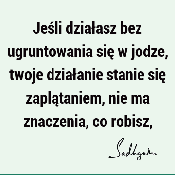 Jeśli działasz bez ugruntowania się w jodze, twoje działanie stanie się zaplątaniem, nie ma znaczenia, co robisz,