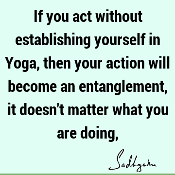 If you act without establishing yourself in Yoga, then your action will become an entanglement, it doesn
