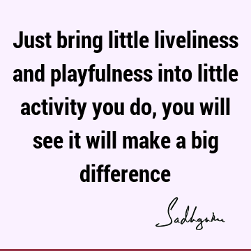 Just bring little liveliness and playfulness into little activity you do, you will see it will make a big