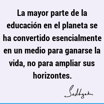 La mayor parte de la educación en el planeta se ha convertido esencialmente en un medio para ganarse la vida, no para ampliar sus