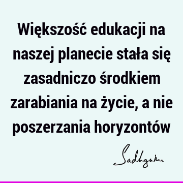 Większość edukacji na naszej planecie stała się zasadniczo środkiem zarabiania na życie, a nie poszerzania horyzontó