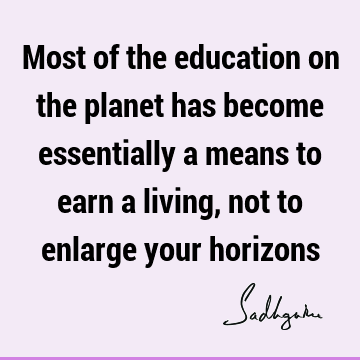 Most of the education on the planet has become essentially a means to earn a living, not to enlarge your