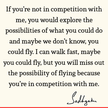 If you’re not in competition with me, you would explore the possibilities of what you could do and maybe we don’t know, you could fly. I can walk fast, maybe