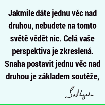 Jakmile dáte jednu věc nad druhou, nebudete na tomto světě vědět nic. Celá vaše perspektiva je zkreslená. Snaha postavit jednu věc nad druhou je základem soutěž