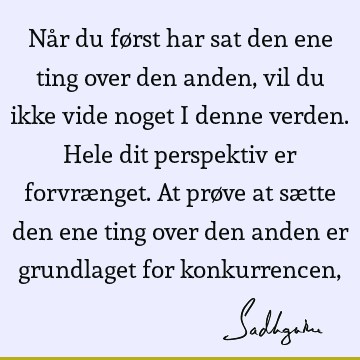 Når du først har sat den ene ting over den anden, vil du ikke vide noget i denne verden. Hele dit perspektiv er forvrænget. At prøve at sætte den ene ting over