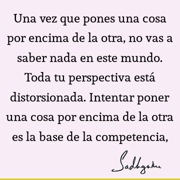 Una vez que pones una cosa por encima de la otra, no vas a saber nada en este mundo. Toda tu perspectiva está distorsionada. Intentar poner una cosa por encima