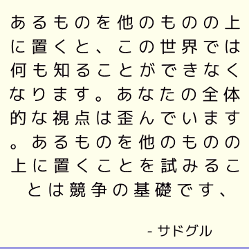 あるものを他のものの上に置くと、この世界では何も知ることができなくなります。 あなたの全体的な視点は歪んでいます。 あるものを他のものの上に置くことを試みることは競争の基礎です、