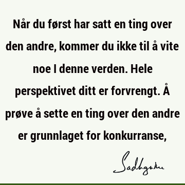 Når du først har satt en ting over den andre, kommer du ikke til å vite noe i denne verden. Hele perspektivet ditt er forvrengt. Å prøve å sette en ting over