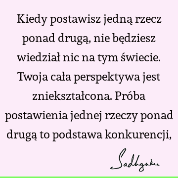 Kiedy postawisz jedną rzecz ponad drugą, nie będziesz wiedział nic na tym świecie. Twoja cała perspektywa jest zniekształcona. Próba postawienia jednej rzeczy