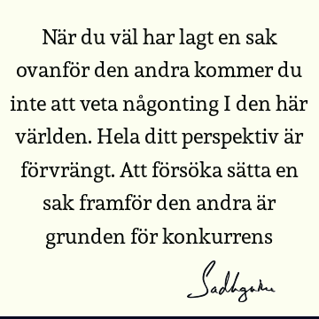 När du väl har lagt en sak ovanför den andra kommer du inte att veta någonting i den här världen. Hela ditt perspektiv är förvrängt. Att försöka sätta en sak