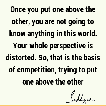 Once you put one above the other, you are not going to know anything in this world. Your whole perspective is distorted. So, that is the basis of competition,
