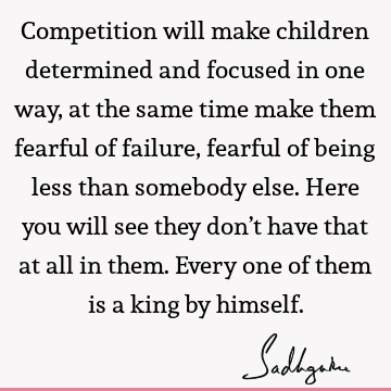 Competition will make children determined and focused in one way, at the same time make them fearful of failure, fearful of being less than somebody else. Here