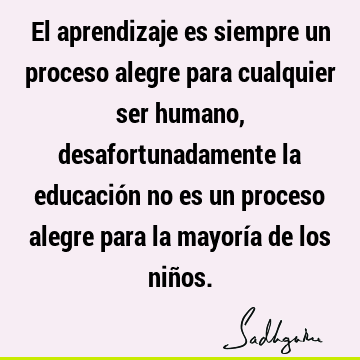 El aprendizaje es siempre un proceso alegre para cualquier ser humano, desafortunadamente la educación no es un proceso alegre para la mayoría de los niñ