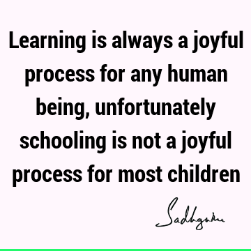 Learning is always a joyful process for any human being, unfortunately schooling is not a joyful process for most