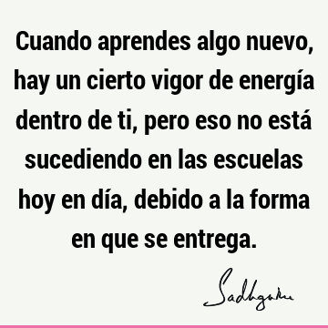 Cuando aprendes algo nuevo, hay un cierto vigor de energía dentro de ti, pero eso no está sucediendo en las escuelas hoy en día, debido a la forma en que se