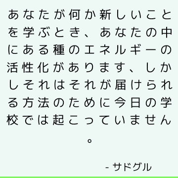 あなたが何か新しいことを学ぶとき、あなたの中にある種のエネルギーの活性化があります、しかしそれはそれが届けられる方法のために今日の学校では起こっていません。