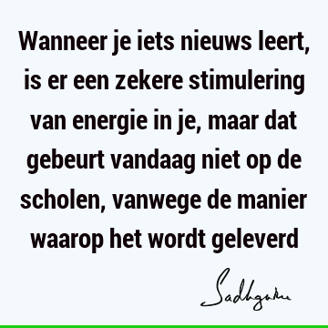 Wanneer je iets nieuws leert, is er een zekere stimulering van energie in je, maar dat gebeurt vandaag niet op de scholen, vanwege de manier waarop het wordt