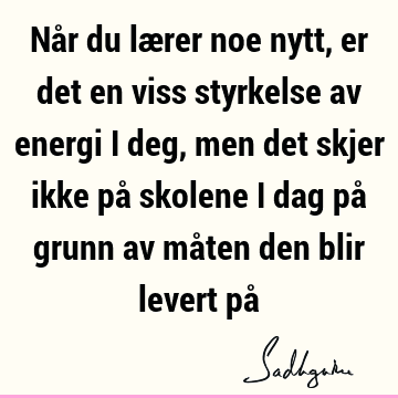 Når du lærer noe nytt, er det en viss styrkelse av energi i deg, men det skjer ikke på skolene i dag på grunn av måten den blir levert på