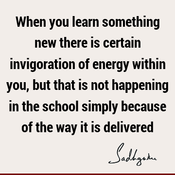 When you learn something new there is certain invigoration of energy within you, but that is not happening in the school simply because of the way it is