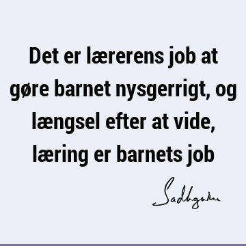 Det er lærerens job at gøre barnet nysgerrigt, og længsel efter at vide, læring er barnets