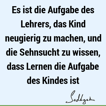 Es ist die Aufgabe des Lehrers, das Kind neugierig zu machen, und die Sehnsucht zu wissen, dass Lernen die Aufgabe des Kindes