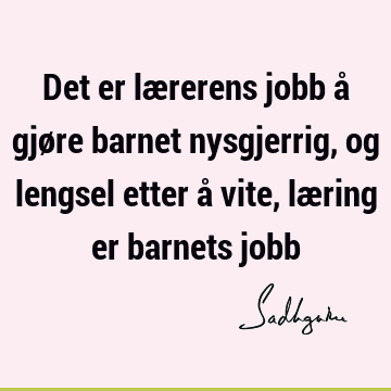 Det er lærerens jobb å gjøre barnet nysgjerrig, og lengsel etter å vite, læring er barnets