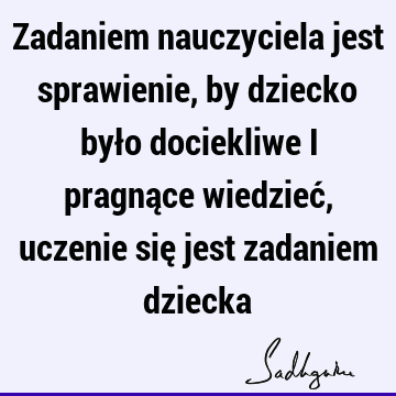 Zadaniem nauczyciela jest sprawienie, by dziecko było dociekliwe i pragnące wiedzieć, uczenie się jest zadaniem