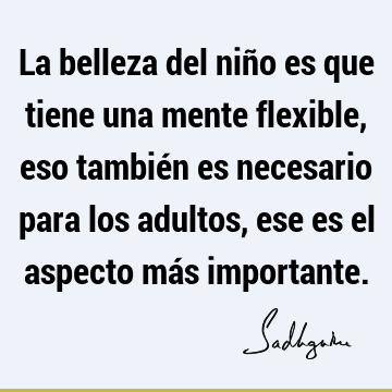 La belleza del niño es que tiene una mente flexible, eso también es necesario para los adultos, ese es el aspecto más