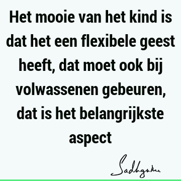 Het mooie van het kind is dat het een flexibele geest heeft, dat moet ook bij volwassenen gebeuren, dat is het belangrijkste