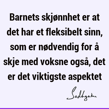 Barnets skjønnhet er at det har et fleksibelt sinn, som er nødvendig for å skje med voksne også, det er det viktigste