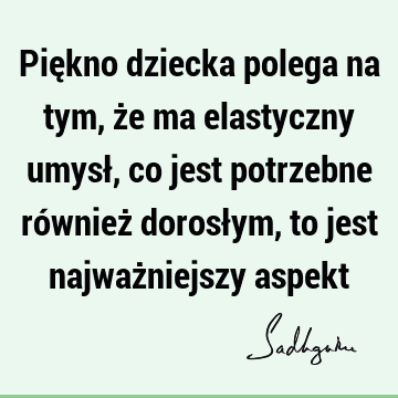 Piękno dziecka polega na tym, że ma elastyczny umysł, co jest potrzebne również dorosłym, to jest najważniejszy