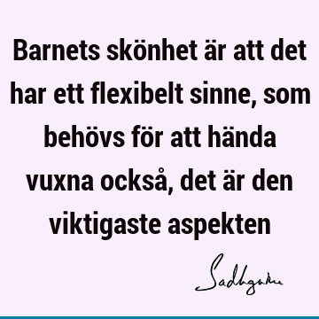 Barnets skönhet är att det har ett flexibelt sinne, som behövs för att hända vuxna också, det är den viktigaste