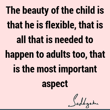 The beauty of the child is that he is flexible, that is all that is needed to happen to adults too, that is the most important