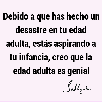 Debido a que has hecho un desastre en tu edad adulta, estás aspirando a tu infancia, creo que la edad adulta es