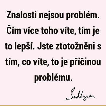 Znalosti nejsou problém. Čím více toho víte, tím je to lepší. Jste ztotožněni s tím, co víte, to je příčinou problé