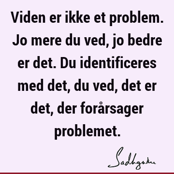 Viden er ikke et problem. Jo mere du ved, jo bedre er det. Du identificeres med det, du ved, det er det, der forårsager