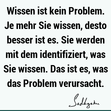 Wissen ist kein Problem. Je mehr Sie wissen, desto besser ist es. Sie werden mit dem identifiziert, was Sie wissen. Das ist es, was das Problem