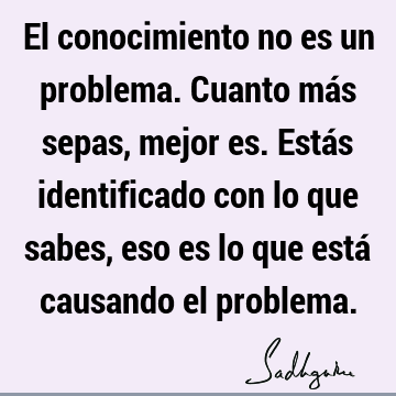 El conocimiento no es un problema. Cuanto más sepas, mejor es. Estás identificado con lo que sabes, eso es lo que está causando el