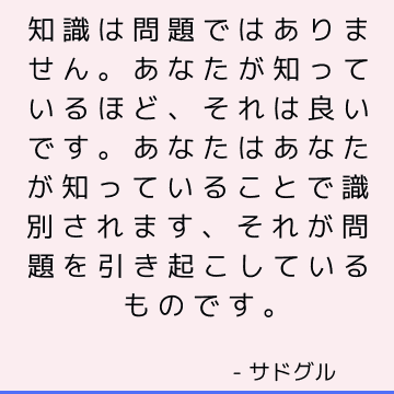 知識は問題ではありません。 あなたが知っているほど、それは良いです。 あなたはあなたが知っていることで識別されます、それが問題を引き起こしているものです。