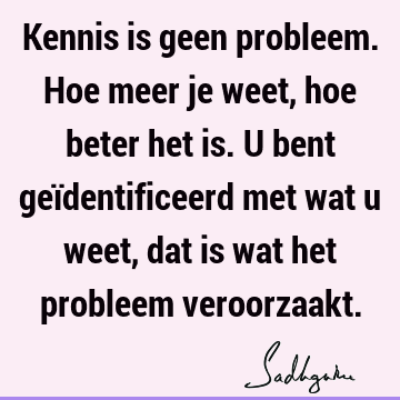 Kennis is geen probleem. Hoe meer je weet, hoe beter het is. U bent geïdentificeerd met wat u weet, dat is wat het probleem