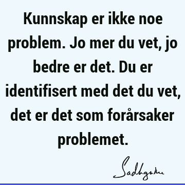 Kunnskap er ikke noe problem. Jo mer du vet, jo bedre er det. Du er identifisert med det du vet, det er det som forårsaker