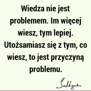 Wiedza nie jest problemem. Im więcej wiesz, tym lepiej. Utożsamiasz się z tym, co wiesz, to jest przyczyną