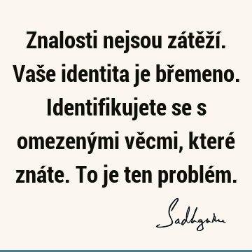 Znalosti nejsou zátěží. Vaše identita je břemeno. Identifikujete se s omezenými věcmi, které znáte. To je ten problé