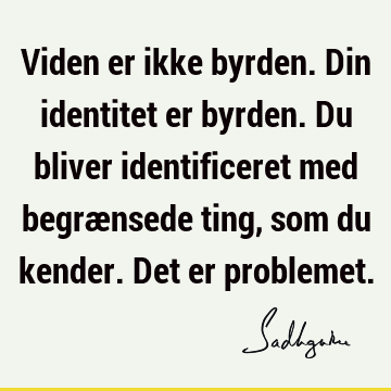 Viden er ikke byrden. Din identitet er byrden. Du bliver identificeret med begrænsede ting, som du kender. Det er