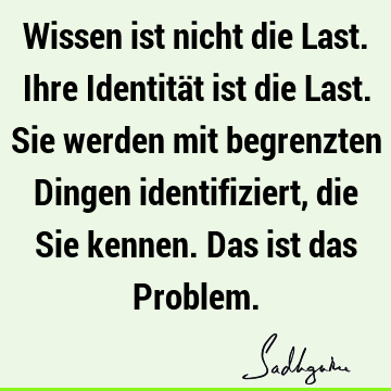 Wissen ist nicht die Last. Ihre Identität ist die Last. Sie werden mit begrenzten Dingen identifiziert, die Sie kennen. Das ist das P