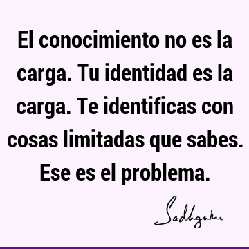 El conocimiento no es la carga. Tu identidad es la carga. Te identificas con cosas limitadas que sabes. Ese es el